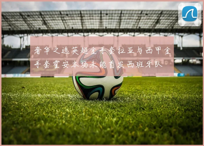 奢华之选英超金手套拉亚与西甲金手套霍安本场未能首发西班牙队