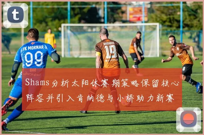 Shams分析太阳休赛期策略保留核心阵容并引入肯纳德与小桥助力新赛季